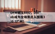 开云平台-DFM碾压BRO，Doinb成为全场焦点入围赛3:0（广州）
